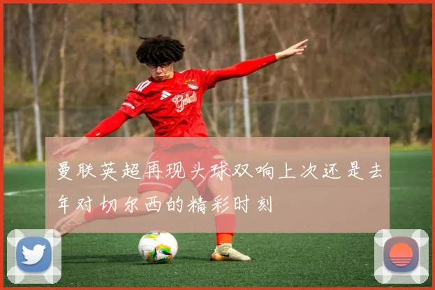 曼联英超再现头球双响上次还是去年对切尔西的精彩时刻