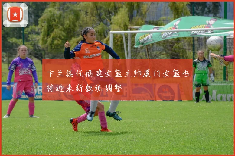 卞兰接任福建女篮主帅厦门女篮也将迎来新教练调整