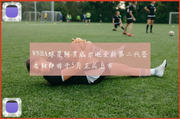 WNBA球星阿贾威尔逊全新第二代签名鞋即将于5月正式上市