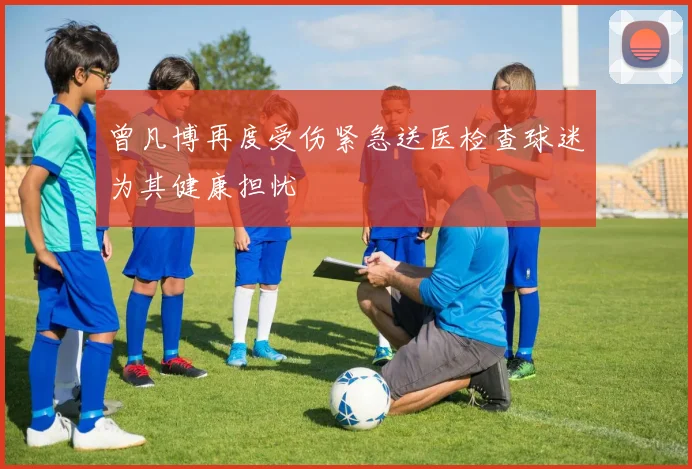 曾凡博再度受伤紧急送医检查球迷为其健康担忧