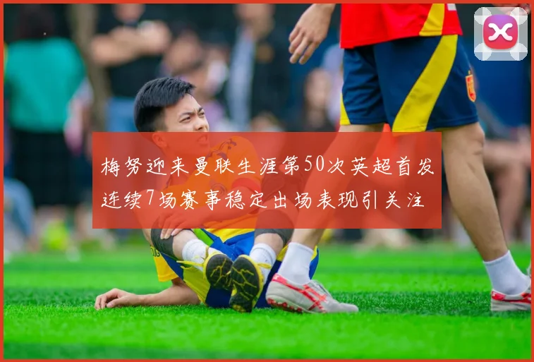 梅努迎来曼联生涯第50次英超首发连续7场赛事稳定出场表现引关注