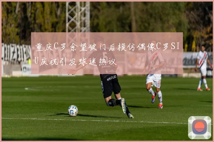 重庆C罗余望破门后模仿偶像C罗SIU庆祝引发球迷热议
