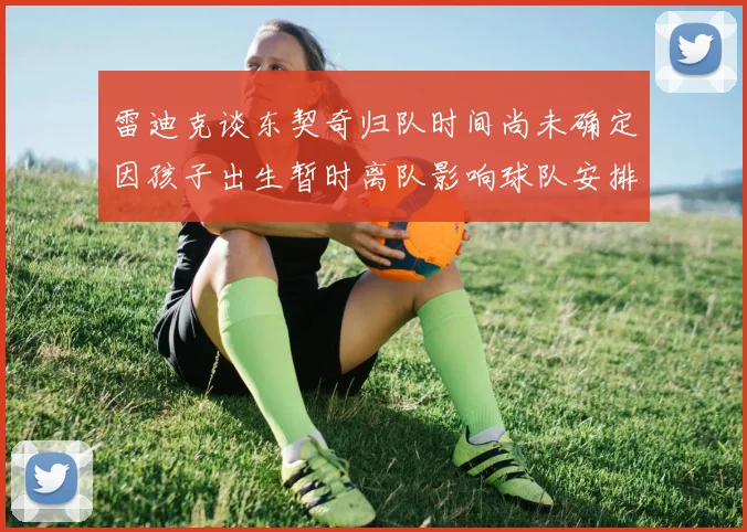雷迪克谈东契奇归队时间尚未确定因孩子出生暂时离队影响球队安排