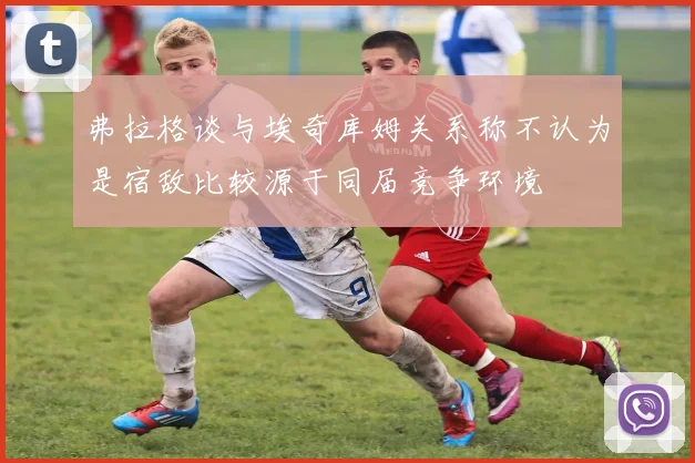 弗拉格谈与埃奇库姆关系称不认为是宿敌比较源于同届竞争环境