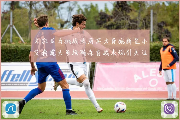 文班亚马挑战浓眉实力费城新星小艾崭露头角杨瀚森首战表现引关注