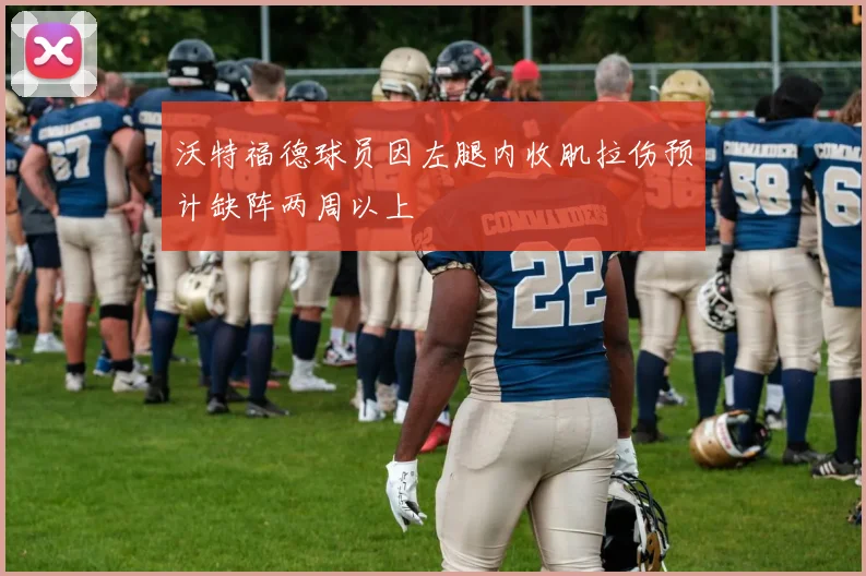 沃特福德球员因左腿内收肌拉伤预计缺阵两周以上