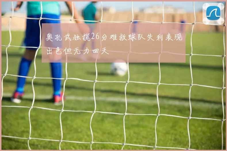 奥孔武独揽26分难救球队失利表现出色但无力回天
