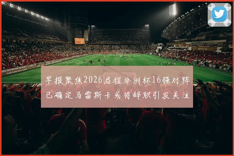 早报聚焦2026启程非洲杯16强对阵已确定马雷斯卡或将辞职引发关注