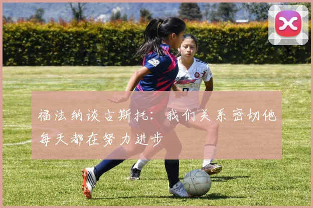 福法纳谈古斯托：我们关系密切他每天都在努力进步