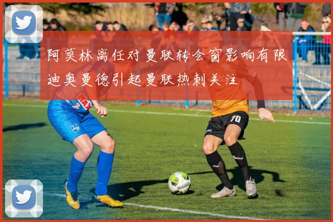 阿莫林离任对曼联转会窗影响有限迪奥曼德引起曼联热刺关注