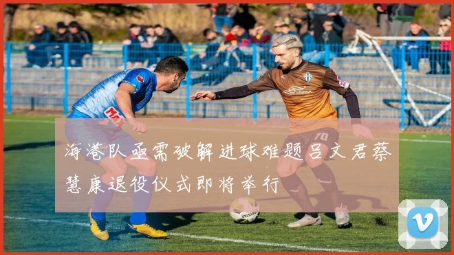 海港队亟需破解进球难题吕文君蔡慧康退役仪式即将举行