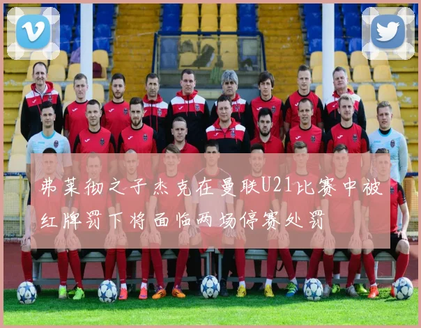 弗莱彻之子杰克在曼联U21比赛中被红牌罚下将面临两场停赛处罚