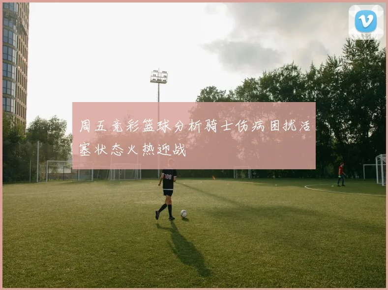 周五竞彩篮球分析骑士伤病困扰活塞状态火热迎战