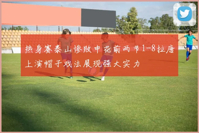 热身赛泰山惨败申花前两节1-8拉唐上演帽子戏法展现强大实力