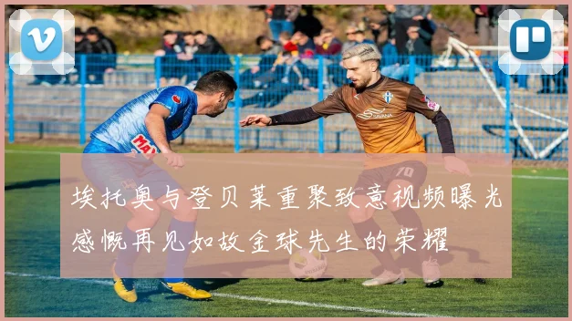 埃托奥与登贝莱重聚致意视频曝光感慨再见如故金球先生的荣耀
