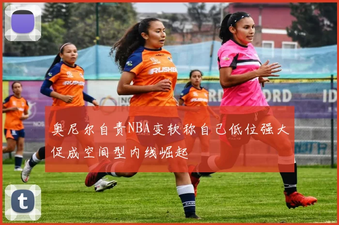 奥尼尔自责NBA变软称自己低位强大促成空间型内线崛起