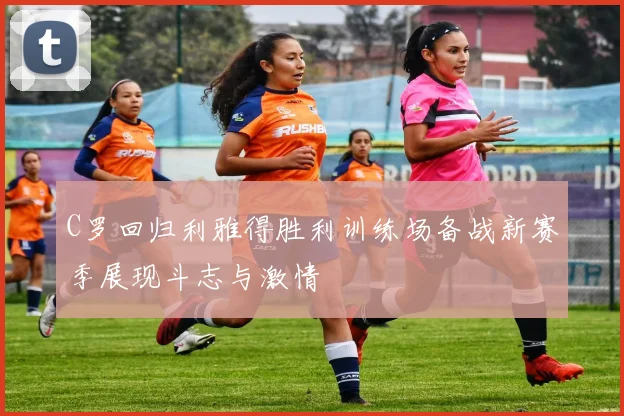 C罗回归利雅得胜利训练场备战新赛季展现斗志与激情