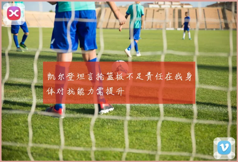 凯尔登坦言抢篮板不足责任在我身体对抗能力需提升