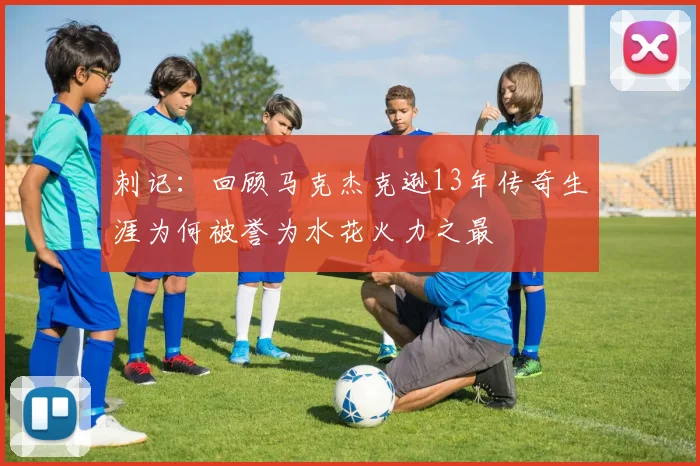 刺记：回顾马克杰克逊13年传奇生涯为何被誉为水花火力之最