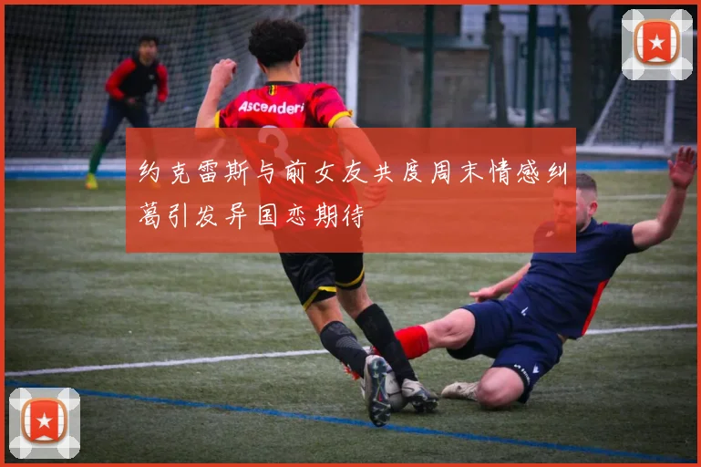 约克雷斯与前女友共度周末情感纠葛引发异国恋期待