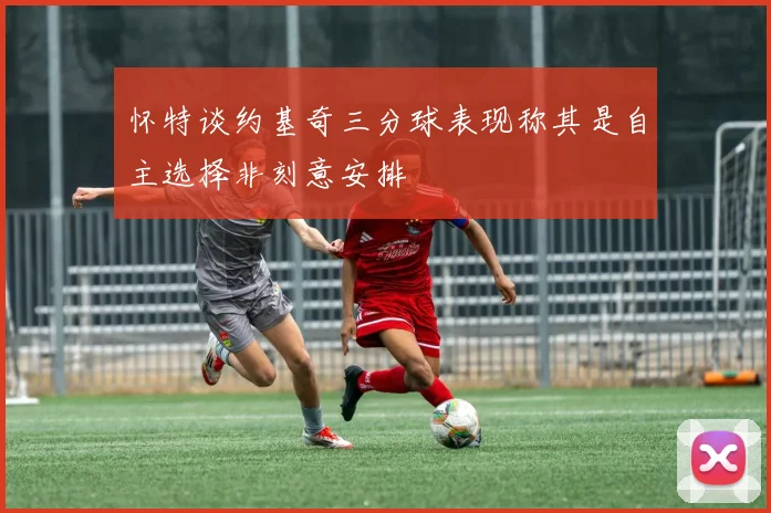 怀特谈约基奇三分球表现称其是自主选择非刻意安排