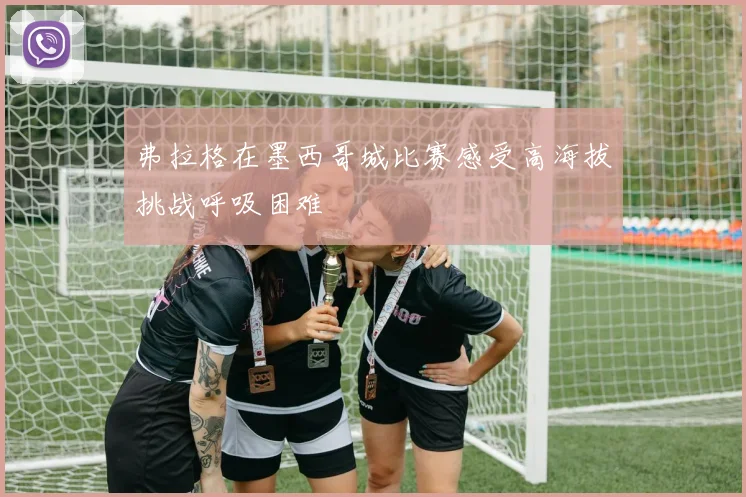 弗拉格在墨西哥城比赛感受高海拔挑战呼吸困难