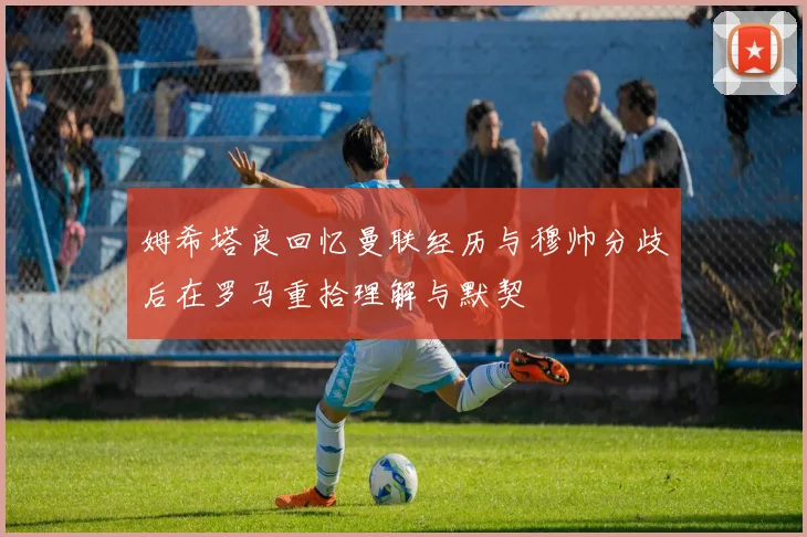 姆希塔良回忆曼联经历与穆帅分歧后在罗马重拾理解与默契