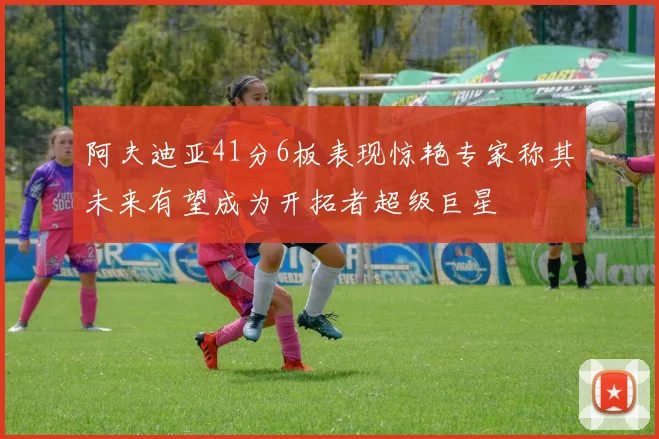 阿夫迪亚41分6板表现惊艳专家称其未来有望成为开拓者超级巨星