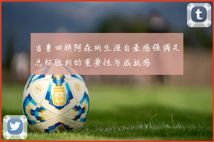吉鲁回顾阿森纳生涯自豪感强调足总杯胜利的重要性与成就感