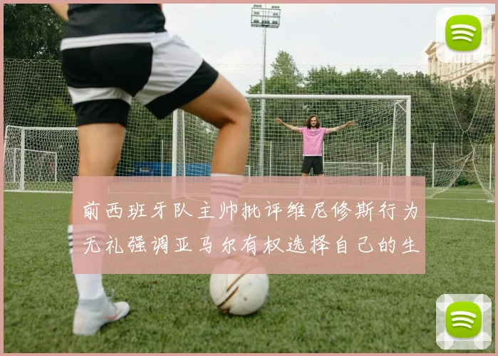 前西班牙队主帅批评维尼修斯行为无礼强调亚马尔有权选择自己的生活方式