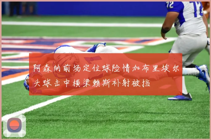 阿森纳前场定位球险情加布里埃尔头球击中横梁赖斯补射被挡