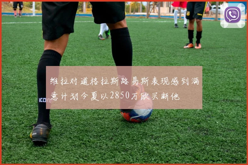 维拉对道格拉斯路易斯表现感到满意计划今夏以2850万欧买断他