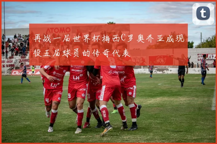 再战一届世界杯梅西C罗奥乔亚成现役五届球员的传奇代表