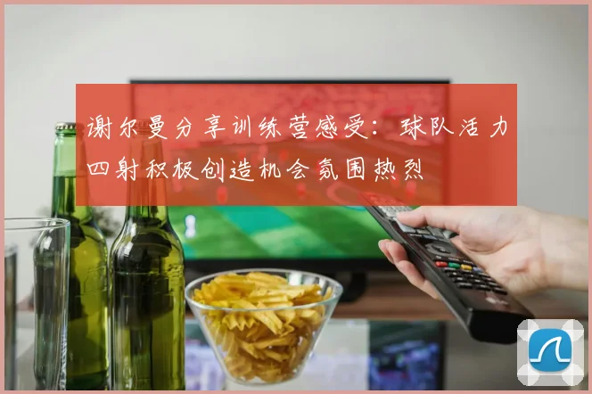 谢尔曼分享训练营感受：球队活力四射积极创造机会氛围热烈