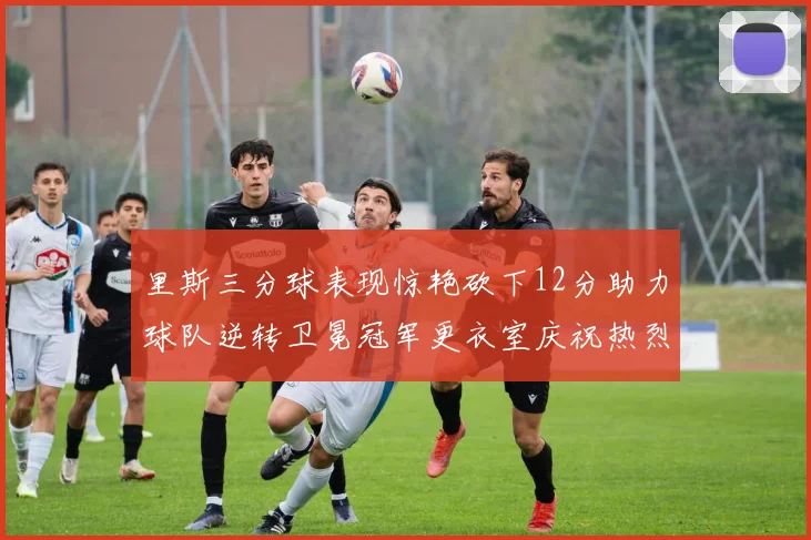 里斯三分球表现惊艳砍下12分助力球队逆转卫冕冠军更衣室庆祝热烈