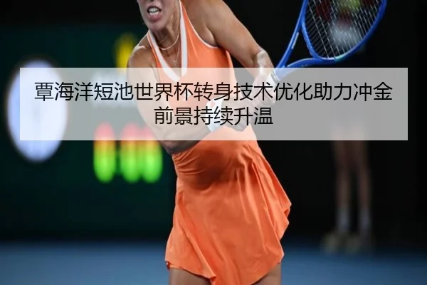 覃海洋短池世界杯转身技术优化助力冲金前景持续升温（huobosports）